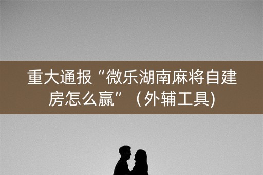 重大通报“微乐湖南麻将自建房怎么赢”（外辅工具)