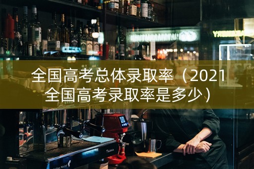 全国高考总体录取率（2021全国高考录取率是多少）