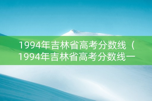 1994年吉林省高考分数线（1994年吉林省高考分数线一览表）