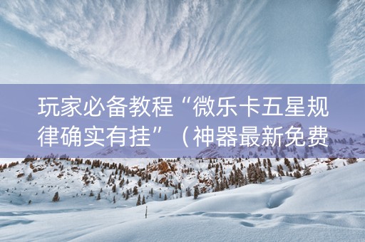 玩家必备教程“微乐卡五星规律确实有挂”（神器最新免费)