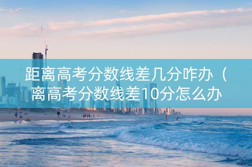 距离高考分数线差几分咋办（离高考分数线差10分怎么办）