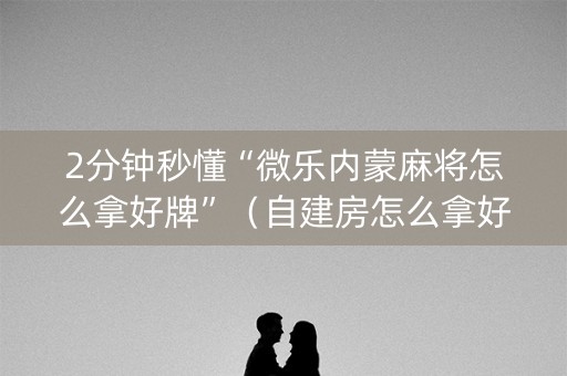 2分钟秒懂“微乐内蒙麻将怎么拿好牌”（自建房怎么拿好牌)