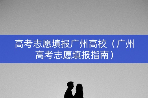 高考志愿填报广州高校（广州高考志愿填报指南）