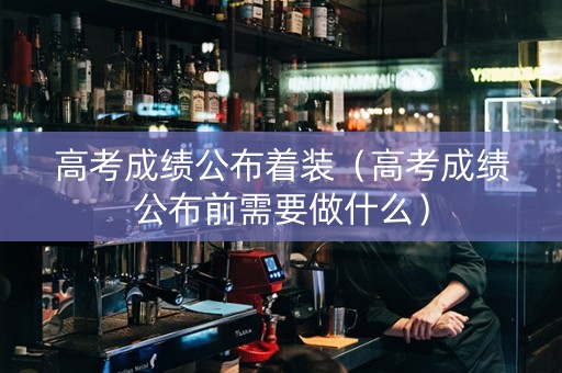 高考成绩公布着装（高考成绩公布前需要做什么）