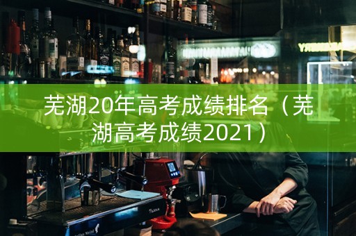 芜湖20年高考成绩排名（芜湖高考成绩2021）