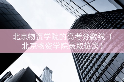 北京物资学院的高考分数线（北京物资学院录取位次）