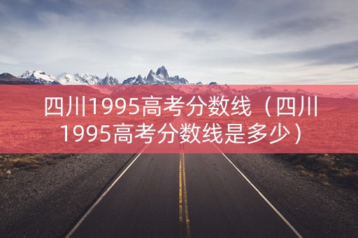 四川1995高考分数线（四川1995高考分数线是多少）