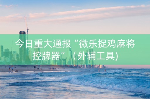 今日重大通报“微乐捉鸡麻将控牌器”（外辅工具)
