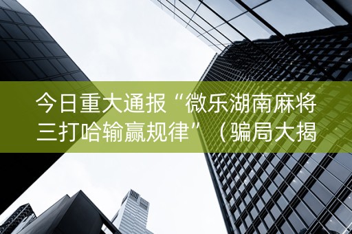 今日重大通报“微乐湖南麻将三打哈输赢规律”（骗局大揭秘)