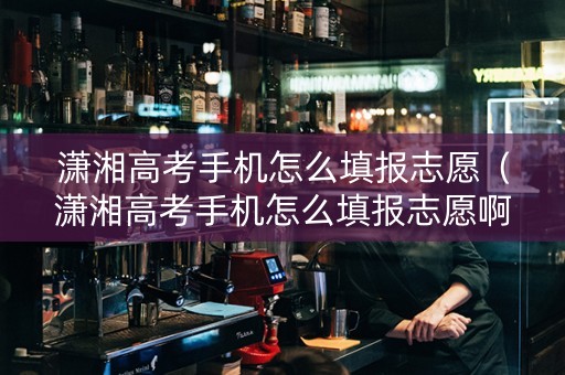 潇湘高考手机怎么填报志愿（潇湘高考手机怎么填报志愿啊）