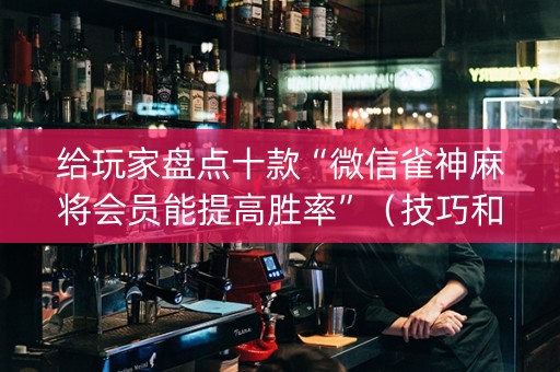 给玩家盘点十款“微信雀神麻将会员能提高胜率”（技巧和打好牌方法)