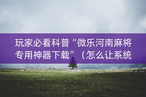 玩家必看科普“微乐河南麻将专用神器下载”（怎么让系统给自己好牌)