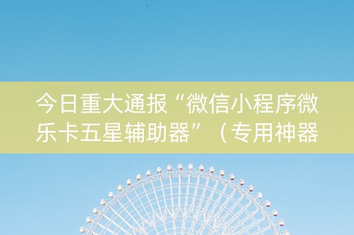 今日重大通报“微信小程序微乐卡五星辅助器”（专用神器)