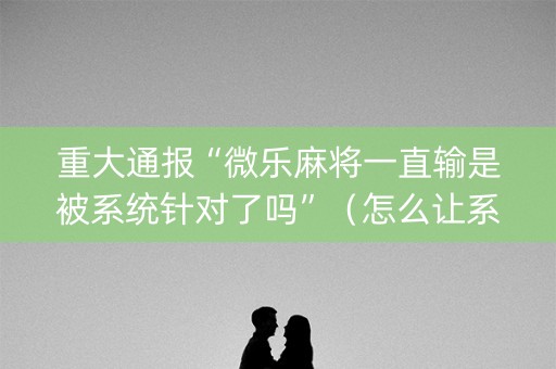 重大通报“微乐麻将一直输是被系统针对了吗”（怎么让系统给你发好牌)