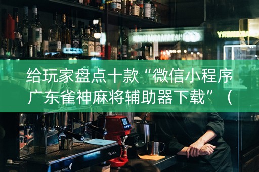 给玩家盘点十款“微信小程序广东雀神麻将辅助器下载”（必赢神器免费安装)