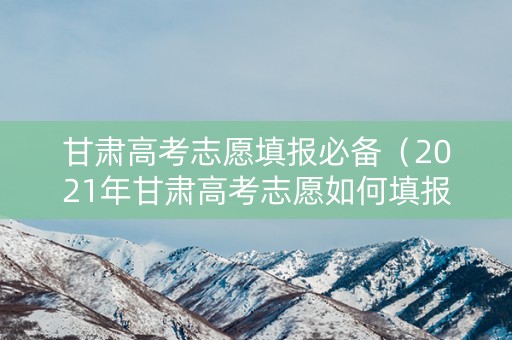 甘肃高考志愿填报必备（2021年甘肃高考志愿如何填报）