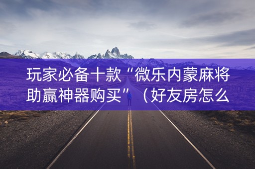 玩家必备十款“微乐内蒙麻将助赢神器购买”（好友房怎么才能赢)
