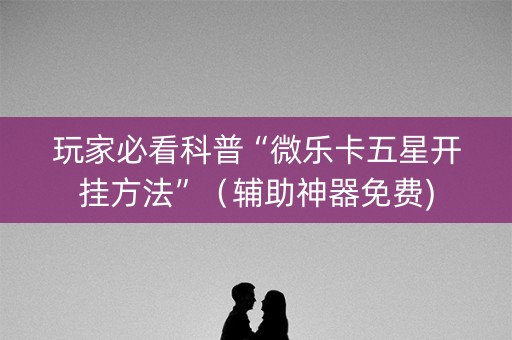 玩家必看科普“微乐卡五星开挂方法”（辅助神器免费)