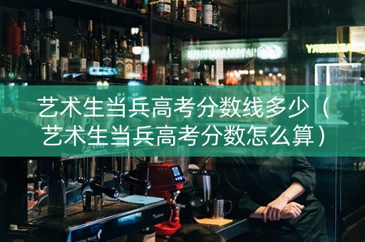 艺术生当兵高考分数线多少（艺术生当兵高考分数怎么算）