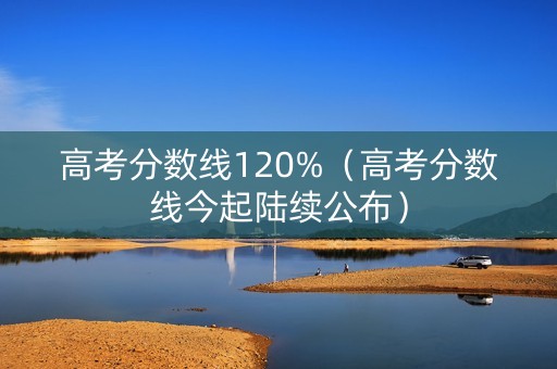 高考分数线120%（高考分数线今起陆续公布）