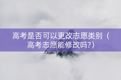 高考是否可以更改志愿类别（高考志愿能修改吗?）