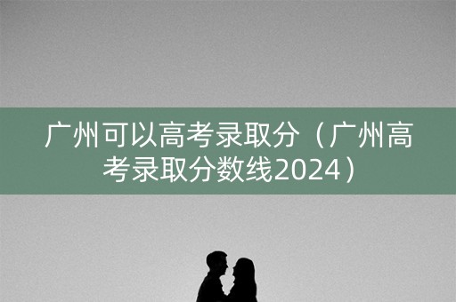 广州可以高考录取分（广州高考录取分数线2024）