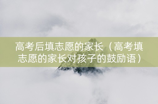 高考后填志愿的家长（高考填志愿的家长对孩子的鼓励语）