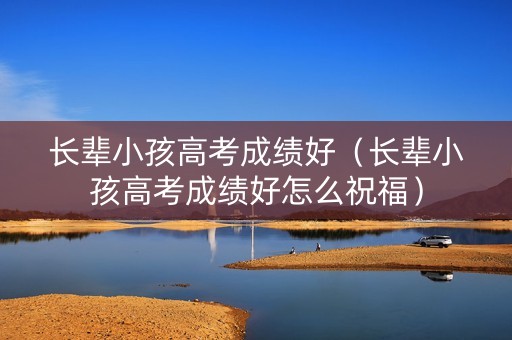 长辈小孩高考成绩好（长辈小孩高考成绩好怎么祝福）