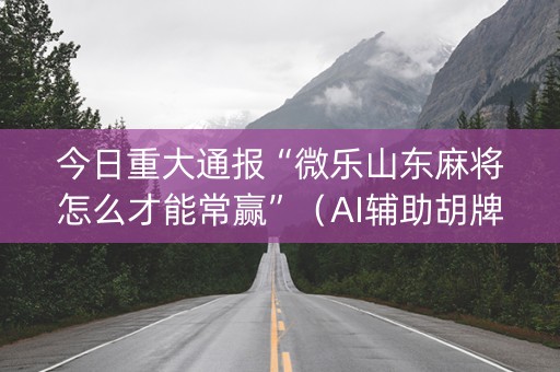 今日重大通报“微乐山东麻将怎么才能常赢”（AI辅助胡牌规则)