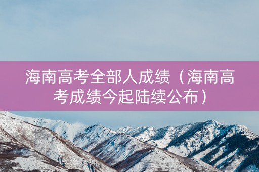 海南高考全部人成绩（海南高考成绩今起陆续公布）
