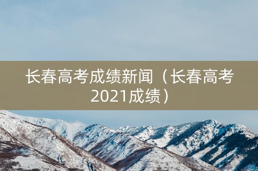 长春高考成绩新闻（长春高考2021成绩）