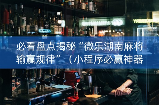 必看盘点揭秘“微乐湖南麻将输赢规律”（小程序必赢神器)