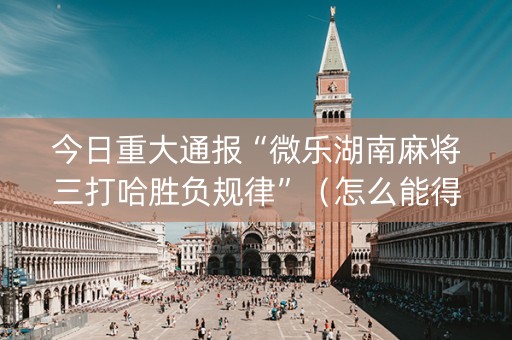 今日重大通报“微乐湖南麻将三打哈胜负规律”（怎么能得到好牌)