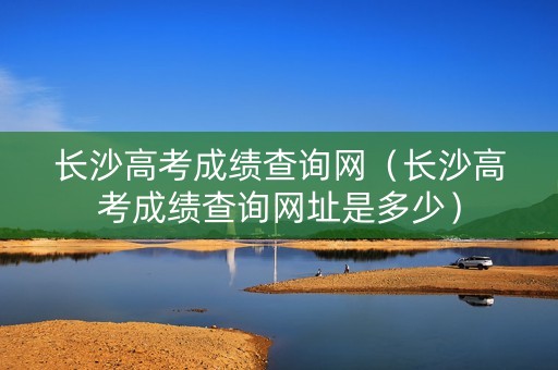 长沙高考成绩查询网（长沙高考成绩查询网址是多少）