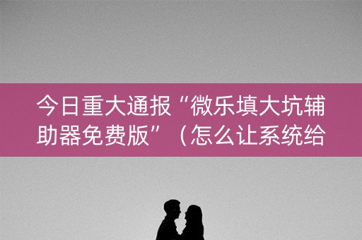 今日重大通报“微乐填大坑辅助器免费版”（怎么让系统给你发好牌)