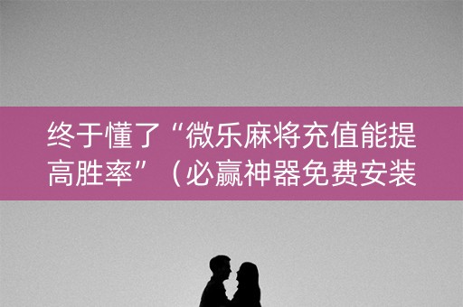 终于懂了“微乐麻将充值能提高胜率”（必赢神器免费安装)