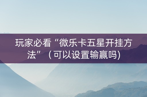 玩家必看“微乐卡五星开挂方法”（可以设置输赢吗)
