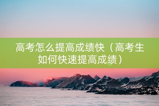 高考怎么提高成绩快（高考生如何快速提高成绩）