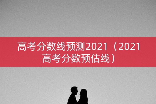 高考分数线预测2021（2021高考分数预估线）