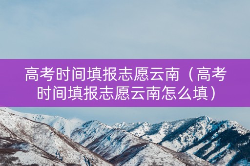 高考时间填报志愿云南（高考时间填报志愿云南怎么填）
