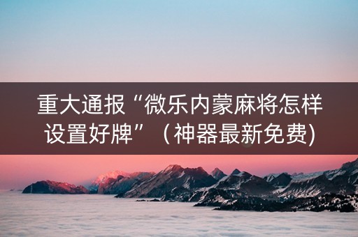 重大通报“微乐内蒙麻将怎样设置好牌”（神器最新免费)