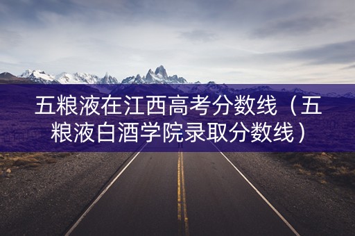 五粮液在江西高考分数线（五粮液白酒学院录取分数线）