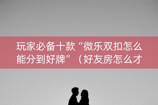 玩家必备十款“微乐双扣怎么能分到好牌”（好友房怎么才能赢)