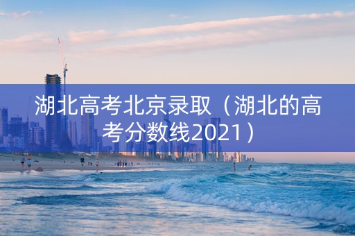 湖北高考北京录取（湖北的高考分数线2021）