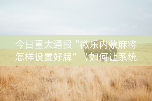 今日重大通报“微乐内蒙麻将怎样设置好牌”（如何让系统发好牌)