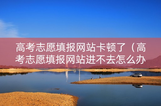 高考志愿填报网站卡顿了（高考志愿填报网站进不去怎么办）