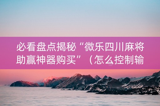 必看盘点揭秘“微乐四川麻将助赢神器购买”（怎么控制输赢)