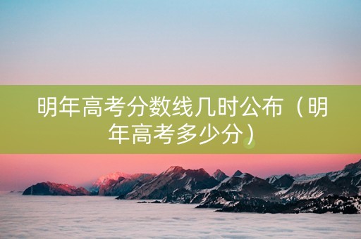 明年高考分数线几时公布（明年高考多少分）