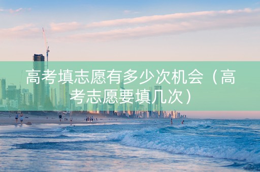 高考填志愿有多少次机会（高考志愿要填几次）