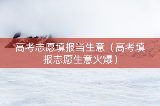 高考志愿填报当生意（高考填报志愿生意火爆）